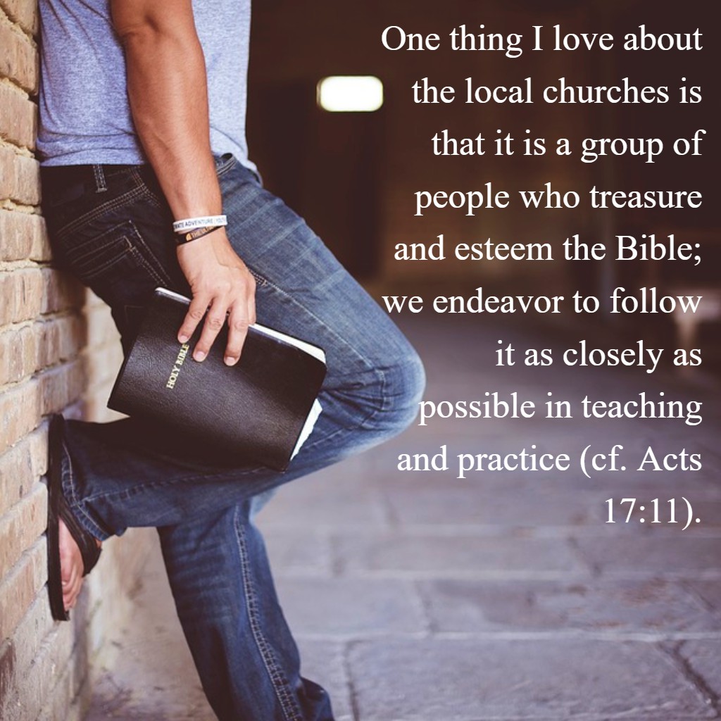 One thing I love about the local churches is that it is a group of people who treasure and esteem the Bible; we endeavor to follow it as closely as possible in teaching and practice (cf. Acts 17:11). ...they received the word with all eagerness, examining the Scriptures daily to see whether these things were so. Acts 17:11