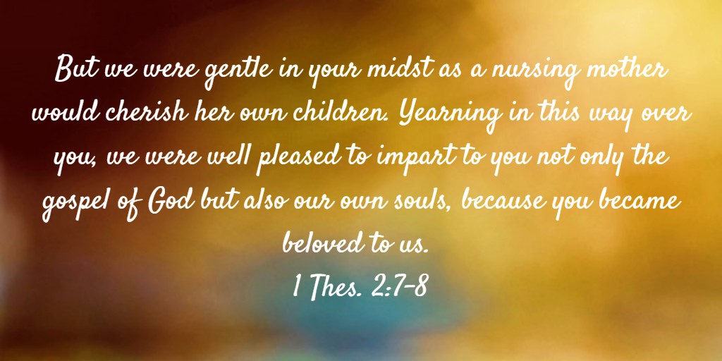 But we were gentle in your midst as a nursing mother would cherish her own children. Yearning in this way over you, we were well pleased to impart to you not only the gospel of God but also our own souls, because you became beloved to us. 1 Thes. 2:7-8