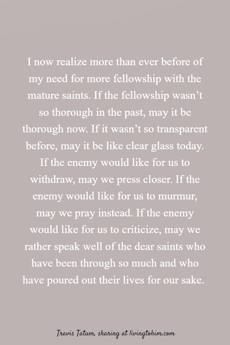 I now realize more than ever before of my need for more fellowship with the mature saints. If the fellowship wasn’t so thorough in the past, may it be thorough now. If it wasn’t so transparent before, may it be like clear glass today. If the enemy would like for us to withdraw, may we press closer. If the enemy would like for us to murmur, may we pray instead. If the enemy would like for us to criticize, may we rather speak well of the dear saints who have been through so much and who have poured out their lives for our sake. Travis Tatum, sharing at livingtohim.com