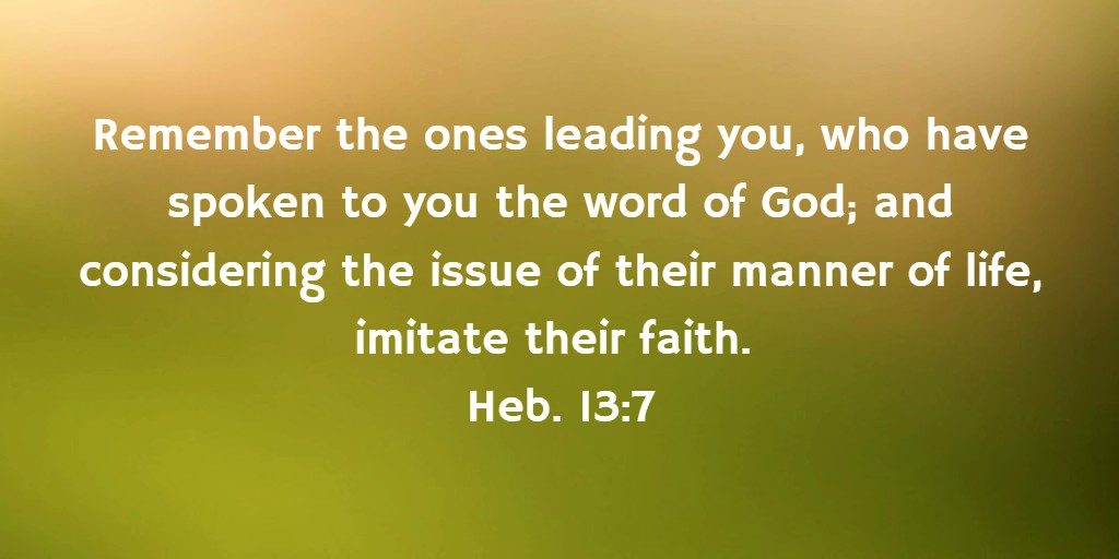 Remember the ones leading you, who have spoken to you the word of God; and considering the issue of their manner of life, imitate their faith. Heb. 13:7