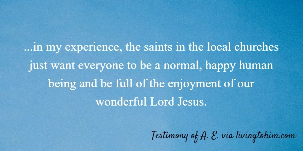 ...in my experience, the saints in the local churches just want everyone to be a normal, happy human being and be full of the enjoyment of our wonderful Lord Jesus. Testimony of A. E. via livingtohim.com