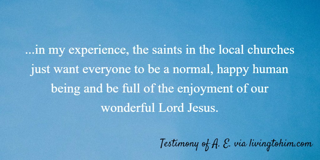 ...in my experience, the saints in the local churches just want everyone to be a normal, happy human being and be full of the enjoyment of our wonderful Lord Jesus. Testimony of A. E. via livingtohim.com