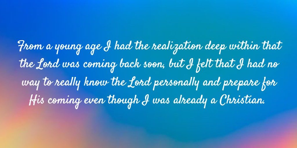 From a young age I had the realization deep within that the Lord was coming back soon, but I felt that I had no way to really know the Lord personally and prepare for His coming even though I was already a Christian.