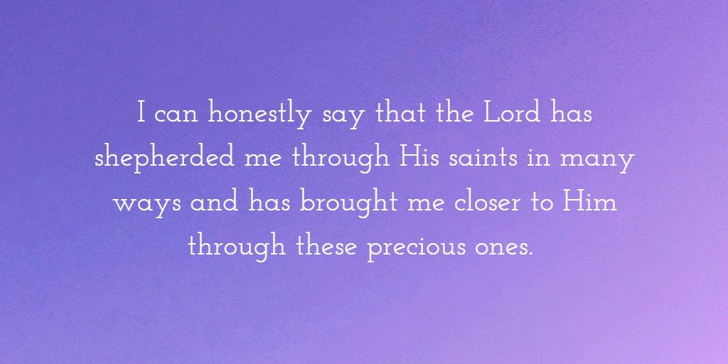 I can honestly say that the Lord has shepherded me through His saints in many ways and has brought me closer to Him through these precious ones.