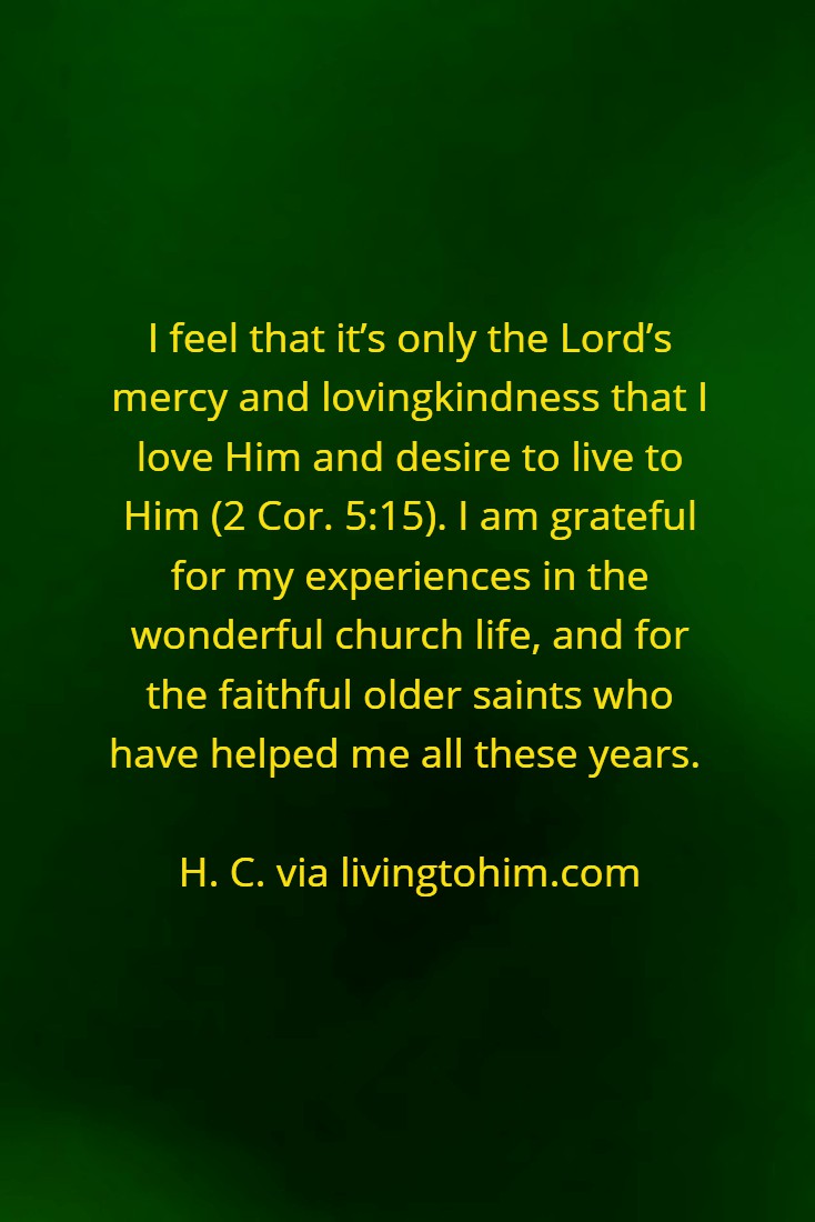 I feel that it’s only the Lord’s mercy and lovingkindness that I love Him and desire to live to Him (2 Cor. 5:15). I am grateful for my experiences in the wonderful church life, and for the faithful older saints who have helped me all these years. H. C. via livingtohim.com