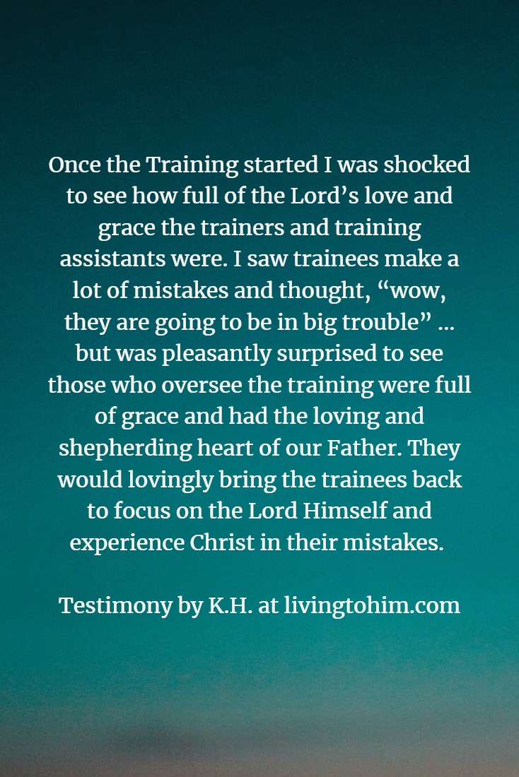 Once the Training started I was shocked to see how full of the Lord’s love and grace the trainers and training assistants were. I saw trainees make a lot of mistakes and thought, “wow, they are going to be in big trouble” ... but was pleasantly surprised to see those who oversee the training were full of grace and had the loving and shepherding heart of our Father. They would lovingly bring the trainees back to focus on the Lord Himself and experience Christ in their mistakes. Testimony by K.H. at livingtohim.com