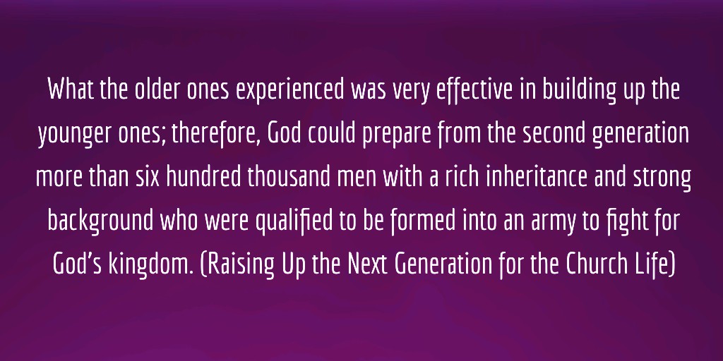 What the older ones experienced was very effective in building up the younger ones; therefore, God could prepare from the second generation more than six hundred thousand men with a rich inheritance and strong background who were qualified to be formed into an army to fight for God’s kingdom. (Raising Up the Next Generation for the Church Life)