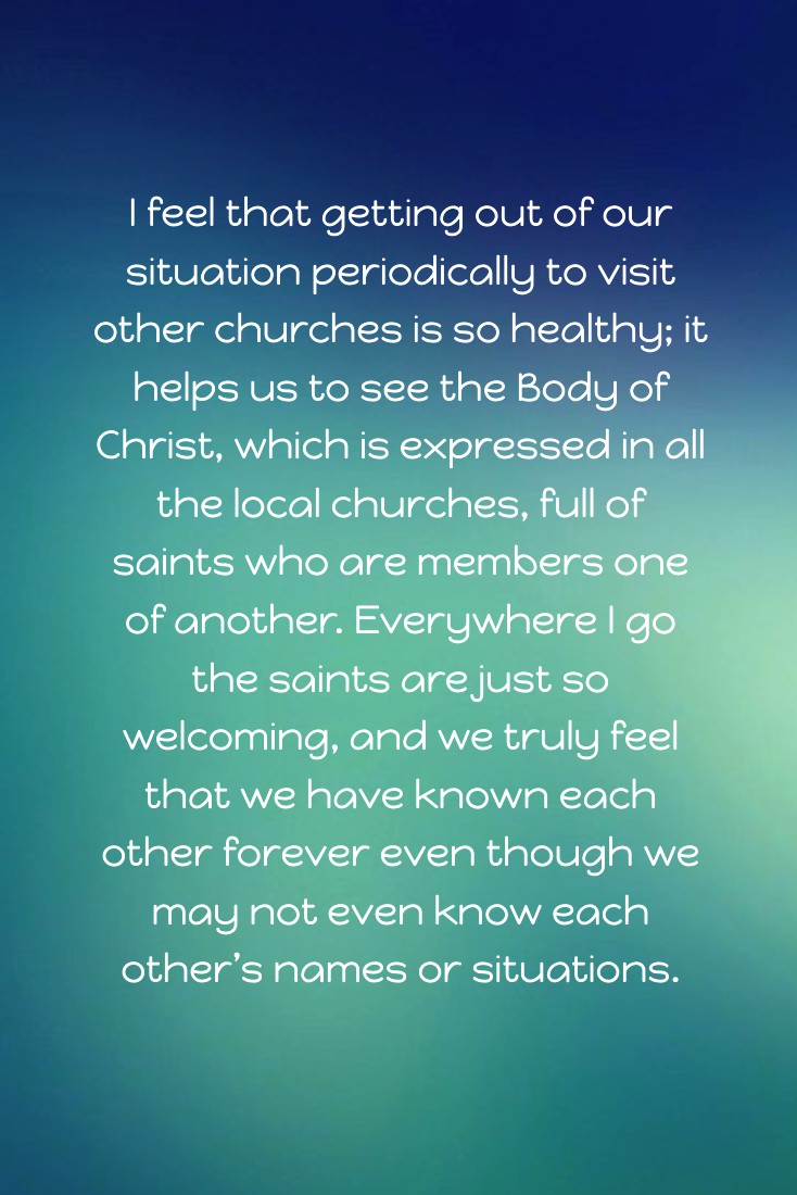 I feel that getting out of our situation periodically to visit other churches is so healthy; it helps us to see the Body of Christ, which is expressed in all the local churches, full of saints who are members one of another. Everywhere I go the saints are just so welcoming, and we truly feel that we have known each other forever even though we may not even know each other’s names or situations.